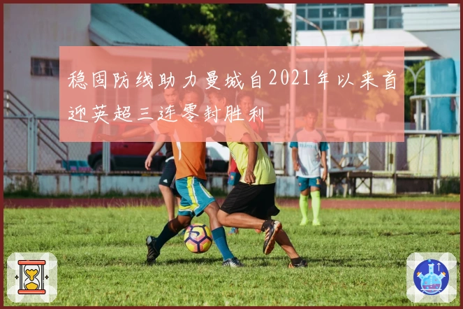 稳固防线助力曼城自2021年以来首迎英超三连零封胜利