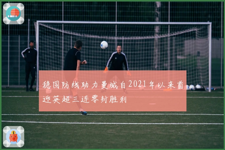 稳固防线助力曼城自2021年以来首迎英超三连零封胜利
