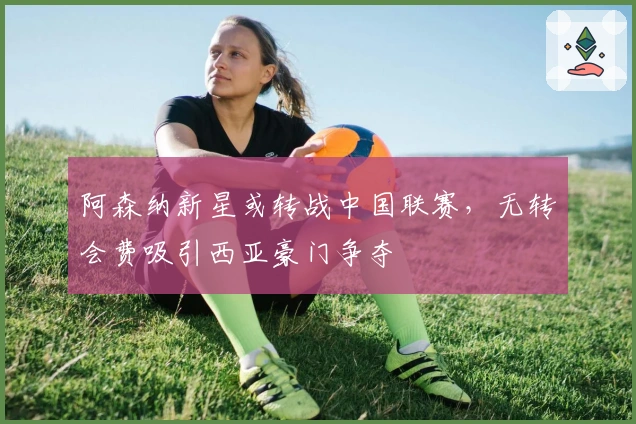 阿森纳新星或转战中国联赛，无转会费吸引西亚豪门争夺