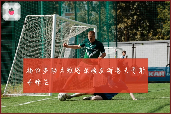 梅伦多助力维塔尔焕发海港头号射手锋芒