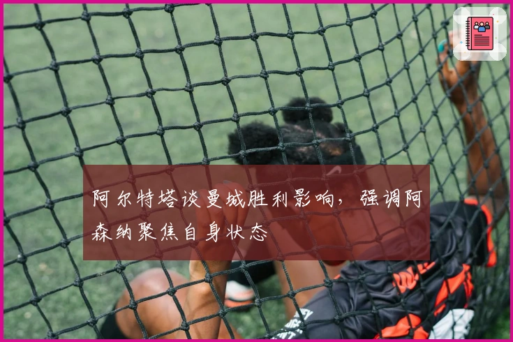 阿尔特塔谈曼城胜利影响，强调阿森纳聚焦自身状态