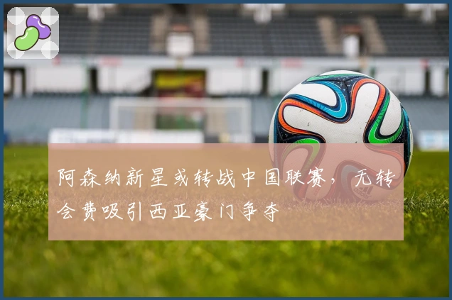 阿森纳新星或转战中国联赛，无转会费吸引西亚豪门争夺
